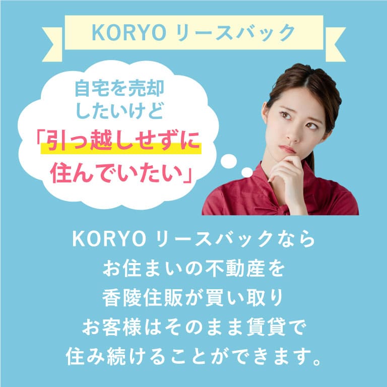 KORYOリースバック KORYOリースバックならお住まいの不動産を香陵住販が買い取りお客様はそのまま賃貸で住み続けることができます。